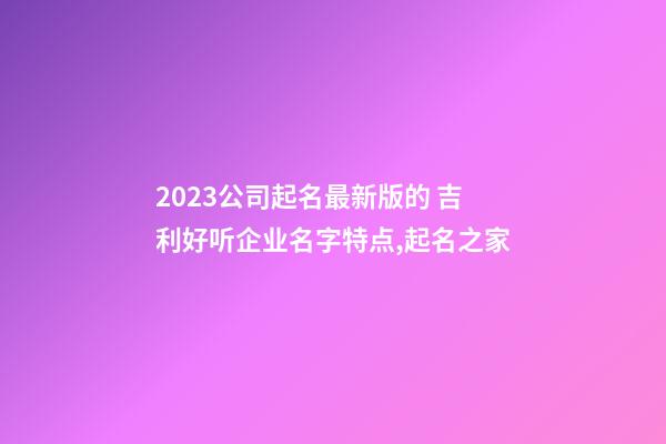 2023公司起名最新版的 吉利好听企业名字特点,起名之家